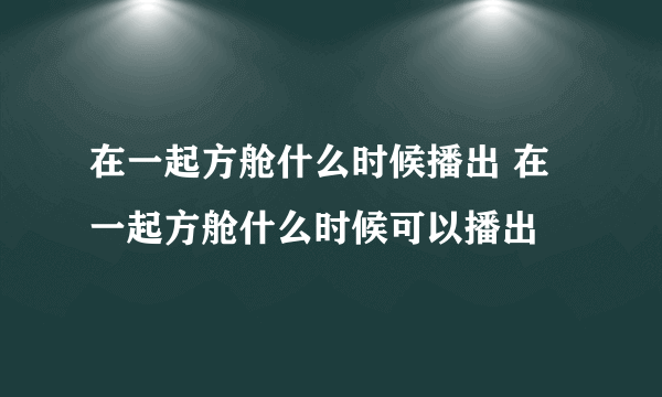 在一起方舱什么时候播出 在一起方舱什么时候可以播出