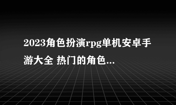 2023角色扮演rpg单机安卓手游大全 热门的角色扮演游戏合集