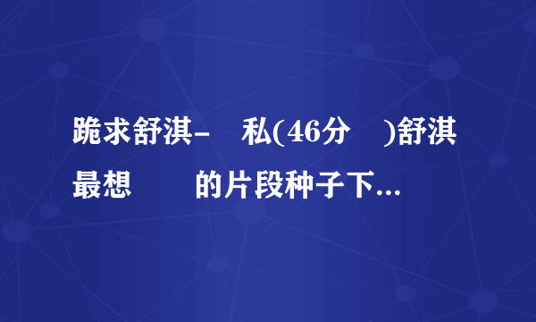 跪求舒淇-無私(46分鐘)舒淇最想銷毀的片段种子下载，谢谢